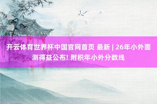 开云体育世界杯中国官网首页 最新 | 26年小外面测得益公布! 附积年小外分数线