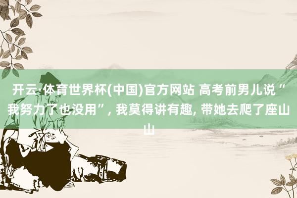 开云·体育世界杯(中国)官方网站 高考前男儿说“我努力了也没用”, 我莫得讲有趣, 带她去爬了座山