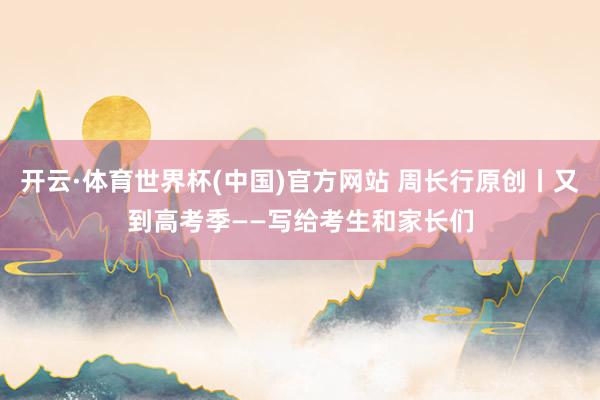 开云·体育世界杯(中国)官方网站 周长行原创丨又到高考季——写给考生和家长们