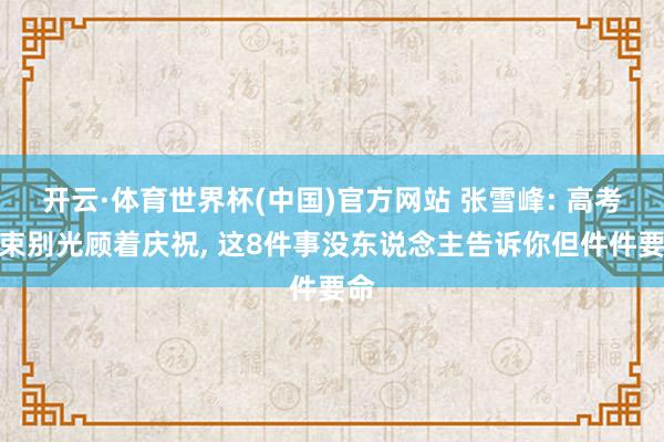 开云·体育世界杯(中国)官方网站 张雪峰: 高考结束别光顾着庆祝, 这8件事没东说念主告诉你但件件要命