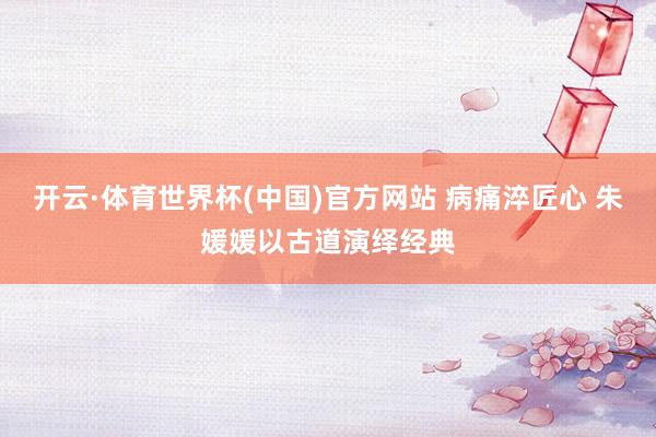 开云·体育世界杯(中国)官方网站 病痛淬匠心 朱媛媛以古道演绎经典