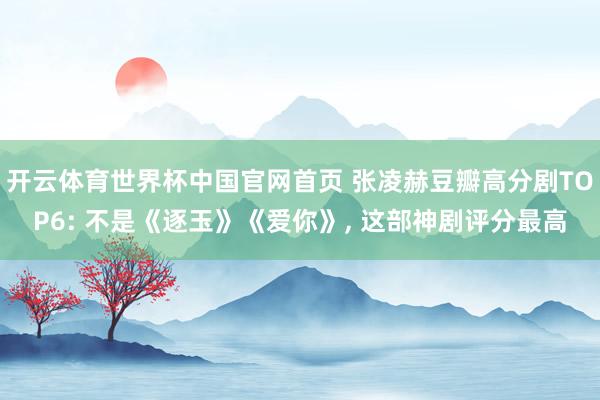 开云体育世界杯中国官网首页 张凌赫豆瓣高分剧TOP6: 不是《逐玉》《爱你》, 这部神剧评分最高