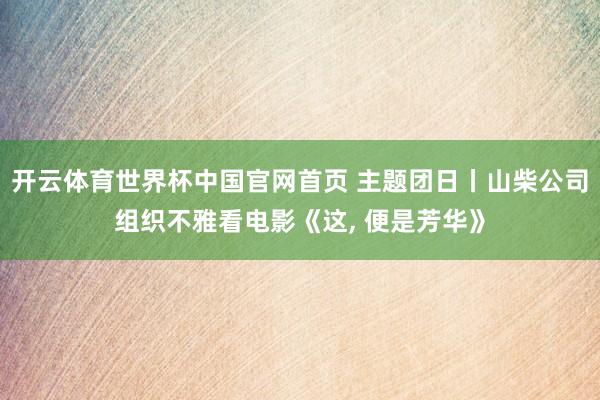 开云体育世界杯中国官网首页 主题团日丨山柴公司组织不雅看电影《这, 便是芳华》
