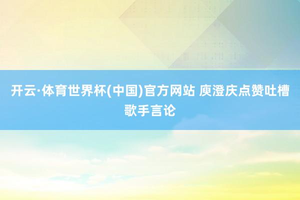 开云·体育世界杯(中国)官方网站 庾澄庆点赞吐槽歌手言论