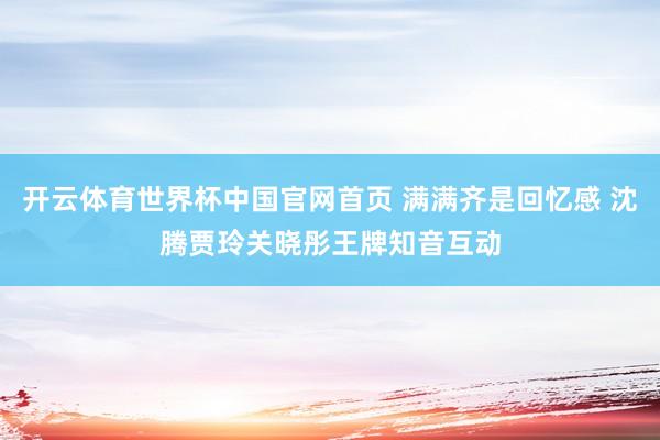 开云体育世界杯中国官网首页 满满齐是回忆感 沈腾贾玲关晓彤王牌知音互动