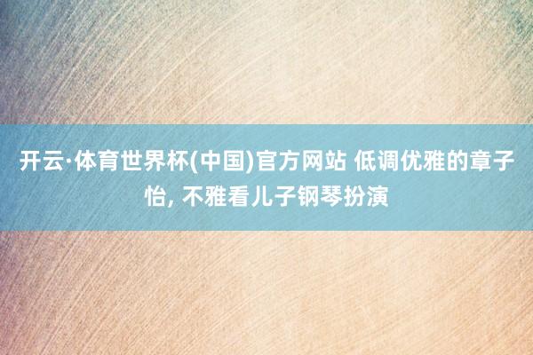 开云·体育世界杯(中国)官方网站 低调优雅的章子怡, 不雅看儿子钢琴扮演