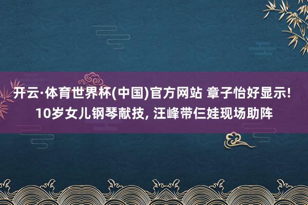 开云·体育世界杯(中国)官方网站 章子怡好显示! 10岁女儿钢琴献技, 汪峰带仨娃现场助阵