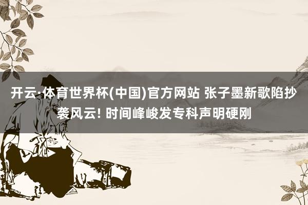 开云·体育世界杯(中国)官方网站 张子墨新歌陷抄袭风云! 时间峰峻发专科声明硬刚
