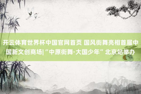 开云体育世界杯中国官网首页 国风街舞亮相首届中国新文创商场|“中原街舞·大国少年”北京站举办