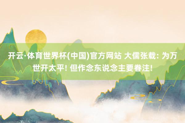 开云·体育世界杯(中国)官方网站 大儒张载: 为万世开太平! 但作念东说念主要眷注!