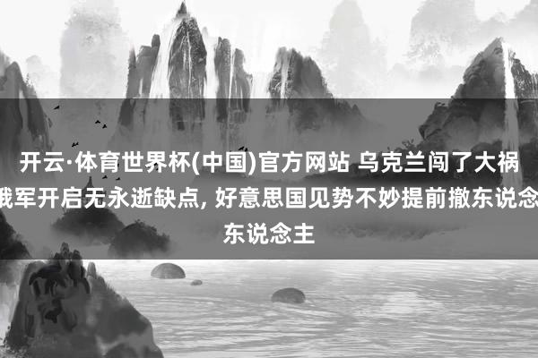 开云·体育世界杯(中国)官方网站 乌克兰闯了大祸, 俄军开启无永逝缺点, 好意思国见势不妙提前撤东说念主