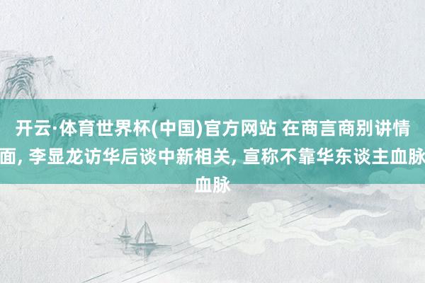 开云·体育世界杯(中国)官方网站 在商言商别讲情面, 李显龙访华后谈中新相关, 宣称不靠华东谈主血脉