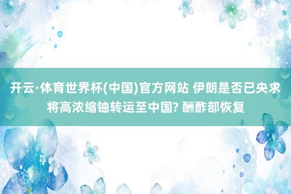 开云·体育世界杯(中国)官方网站 伊朗是否已央求将高浓缩铀转运至中国? 酬酢部恢复