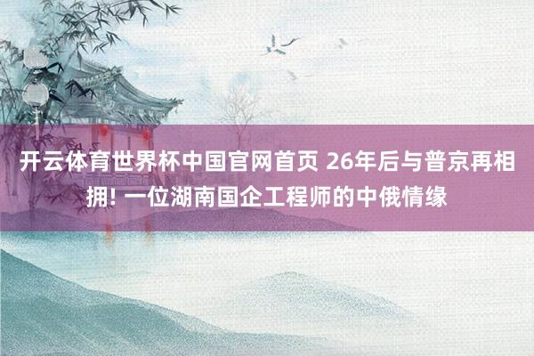 开云体育世界杯中国官网首页 26年后与普京再相拥! 一位湖南国企工程师的中俄情缘