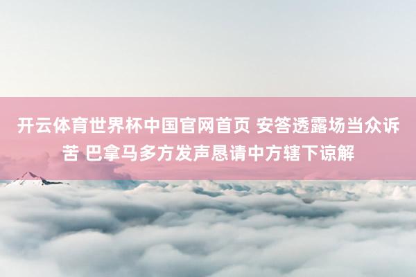 开云体育世界杯中国官网首页 安答透露场当众诉苦 巴拿马多方发声恳请中方辖下谅解