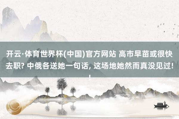 开云·体育世界杯(中国)官方网站 高市早苗或很快去职? 中俄各送她一句话, 这场地她然而真没见过!