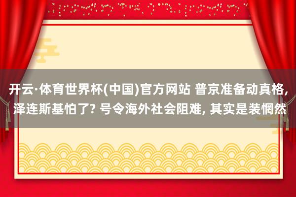 开云·体育世界杯(中国)官方网站 普京准备动真格, 泽连斯基怕了? 号令海外社会阻难, 其实是装惘然