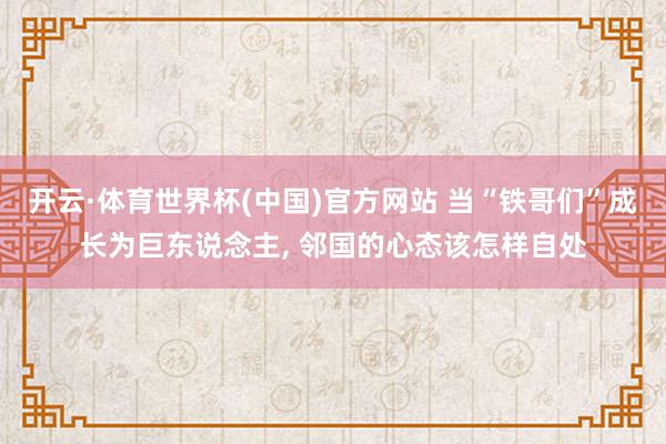 开云·体育世界杯(中国)官方网站 当“铁哥们”成长为巨东说念主, 邻国的心态该怎样自处