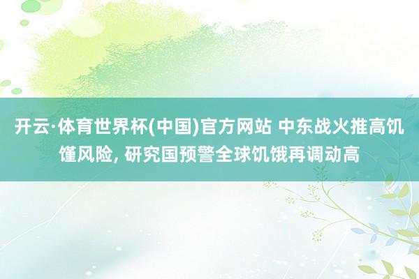 开云·体育世界杯(中国)官方网站 中东战火推高饥馑风险, 研究国预警全球饥饿再调动高