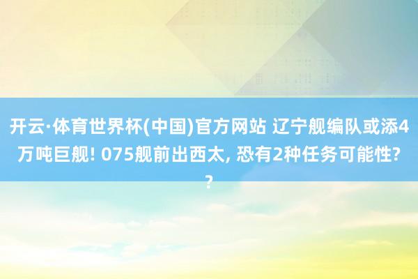开云·体育世界杯(中国)官方网站 辽宁舰编队或添4万吨巨舰! 075舰前出西太, 恐有2种任务可能性?