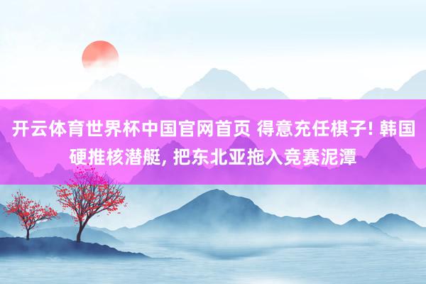开云体育世界杯中国官网首页 得意充任棋子! 韩国硬推核潜艇, 把东北亚拖入竞赛泥潭