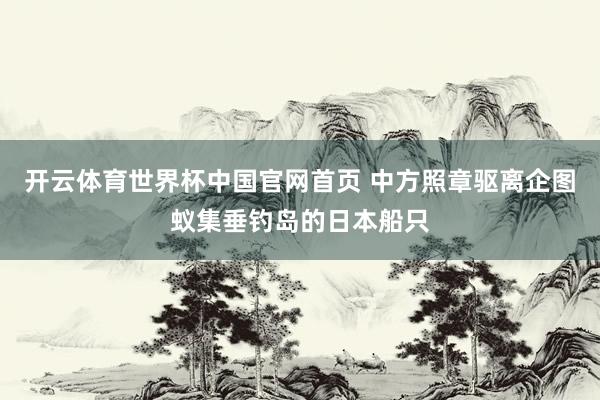 开云体育世界杯中国官网首页 中方照章驱离企图蚁集垂钓岛的日本船只