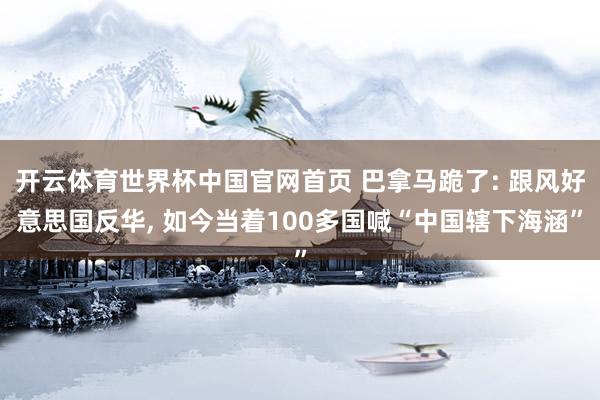 开云体育世界杯中国官网首页 巴拿马跪了: 跟风好意思国反华, 如今当着100多国喊“中国辖下海涵”