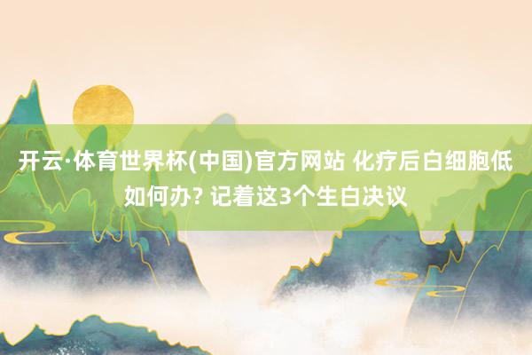 开云·体育世界杯(中国)官方网站 化疗后白细胞低如何办? 记着这3个生白决议