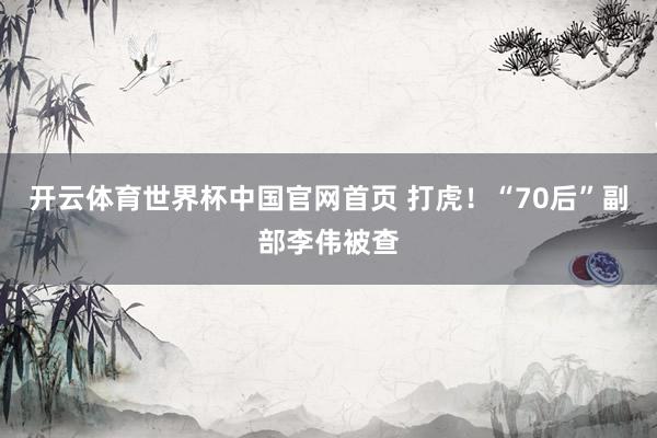 开云体育世界杯中国官网首页 打虎!“70后”副部李伟被查