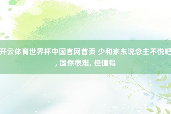 开云体育世界杯中国官网首页 少和家东说念主不悦吧, 固然很难, 但值得