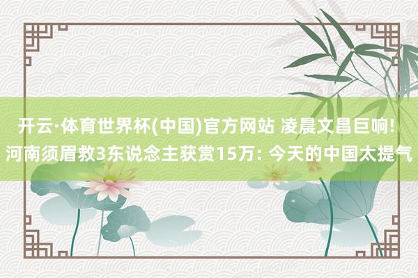 开云·体育世界杯(中国)官方网站 凌晨文昌巨响! 河南须眉救3东说念主获赏15万: 今天的中国太提气