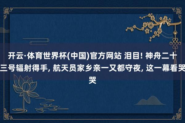 开云·体育世界杯(中国)官方网站 泪目! 神舟二十三号辐射得手, 航天员家乡亲一又都守夜, 这一幕看哭