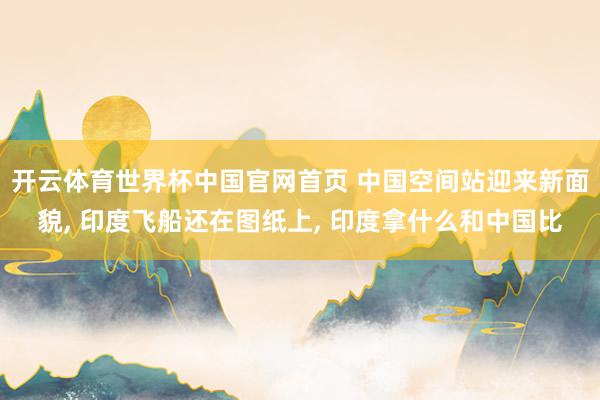 开云体育世界杯中国官网首页 中国空间站迎来新面貌, 印度飞船还在图纸上, 印度拿什么和中国比