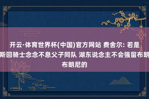 开云·体育世界杯(中国)官方网站 费舍尔: 若是詹姆斯回骑士念念不息父子同队 湖东说念主不会强留布朗尼的