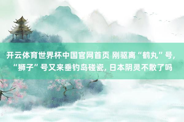 开云体育世界杯中国官网首页 刚驱离“鹤丸”号, “狮子”号又来垂钓岛碰瓷, 日本阴灵不散了吗