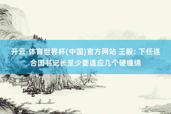 开云·体育世界杯(中国)官方网站 王毅: 下任连合国书记长至少要适应几个硬缠绵