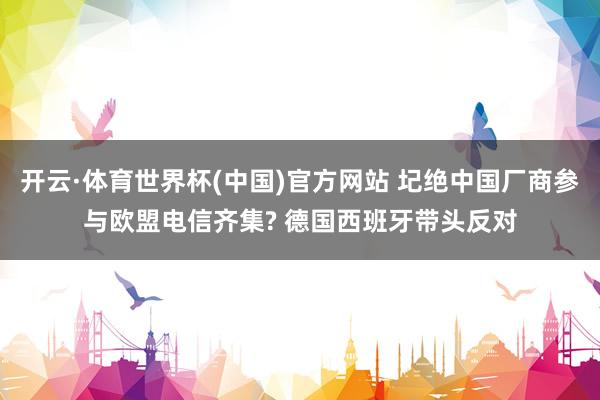 开云·体育世界杯(中国)官方网站 圮绝中国厂商参与欧盟电信齐集? 德国西班牙带头反对