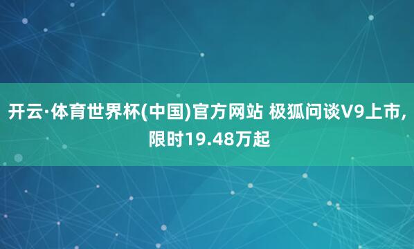 开云·体育世界杯(中国)官方网站 极狐问谈V9上市， 限时19.48万起
