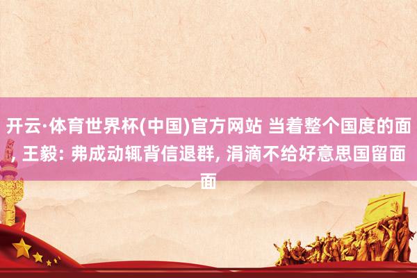 开云·体育世界杯(中国)官方网站 当着整个国度的面, 王毅: 弗成动辄背信退群, 涓滴不给好意思国留面