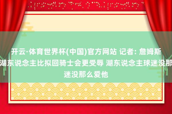 开云·体育世界杯(中国)官方网站 记者: 詹姆斯降薪回湖东说念主比拟回骑士会更受辱 湖东说念主球迷没那么爱他