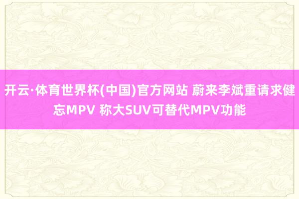 开云·体育世界杯(中国)官方网站 蔚来李斌重请求健忘MPV 称大SUV可替代MPV功能