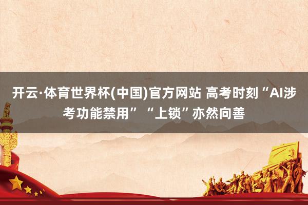开云·体育世界杯(中国)官方网站 高考时刻“AI涉考功能禁用” “上锁”亦然向善