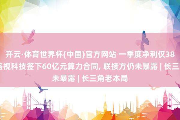 开云·体育世界杯(中国)官方网站 一季度净利仅381万元, 盛视科技签下60亿元算力合同, 联接方仍未暴露 | 长三角老本局