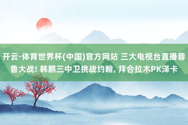 开云·体育世界杯(中国)官方网站 三大电视台直播蓉鲁大战! 韩鹏三中卫挑战约翰, 拜合拉木PK泽卡