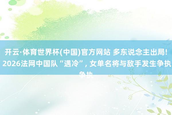 开云·体育世界杯(中国)官方网站 多东说念主出局! 2026法网中国队“遇冷”, 女单名将与敌手发生争执