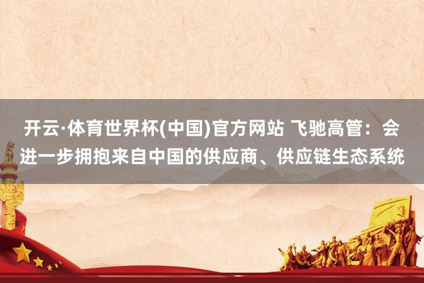 开云·体育世界杯(中国)官方网站 飞驰高管:会进一步拥抱来自中国的供应商、供应链生态系统