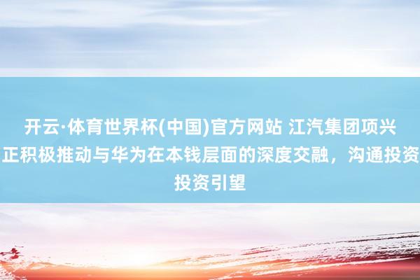 开云·体育世界杯(中国)官方网站 江汽集团项兴初:正积极推动与华为在本钱层面的深度交融,沟通投资引望
