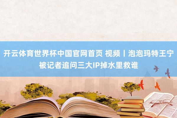开云体育世界杯中国官网首页 视频丨泡泡玛特王宁被记者追问三大IP掉水里救谁