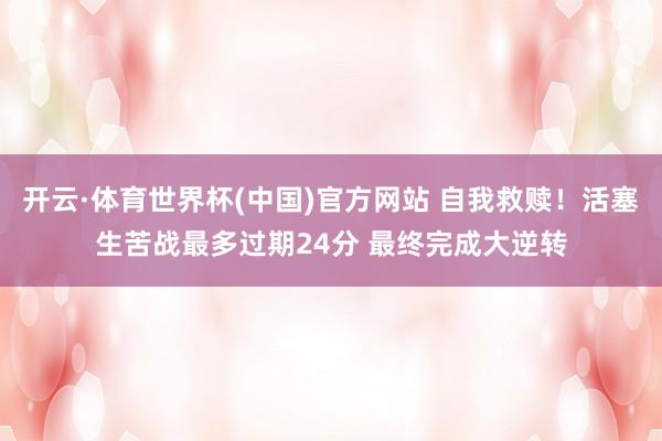 开云·体育世界杯(中国)官方网站 自我救赎!活塞生苦战最多过期24分 最终完成大逆转