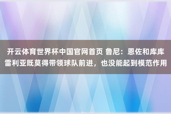 开云体育世界杯中国官网首页 鲁尼:恩佐和库库雷利亚既莫得带领球队前进,也没能起到模范作用